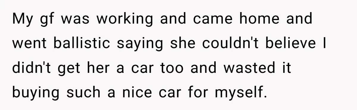 My gf was working and came home and went ballistic saying she couldn't believe I didn't get her a car too and wasted it buying such a nice car for...