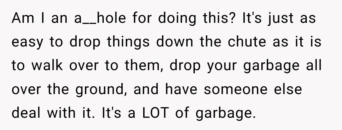 Am I an a__hole for doing this? It's just as easy to drop things down the chute as it is to walk over to them, drop your garbage all over...