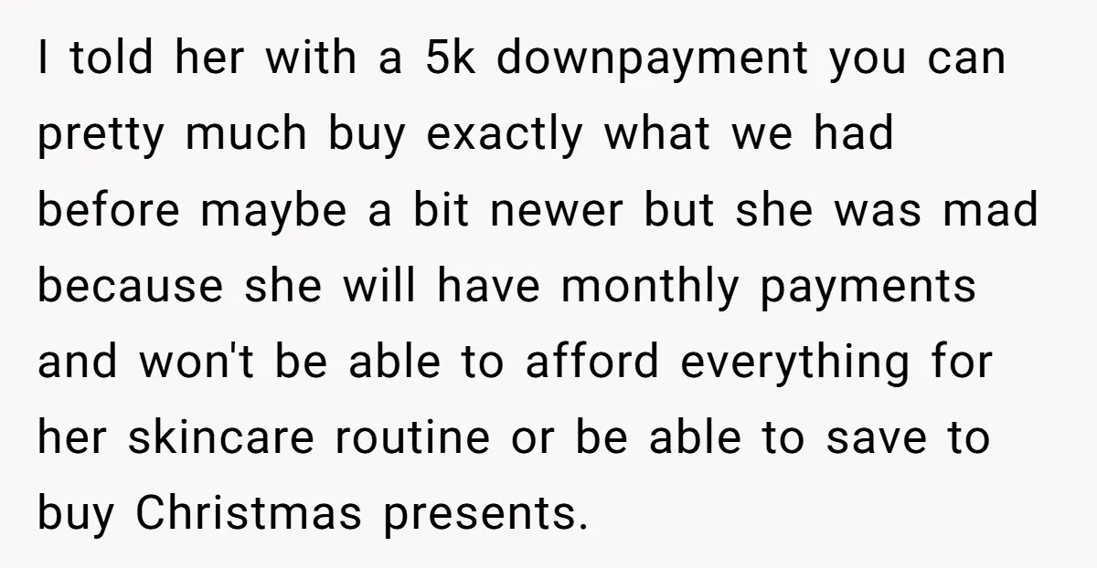 I told her with a 5k downpayment you can pretty much buy exactly what we had before maybe a bit newer but she was mad because she will have monthly...