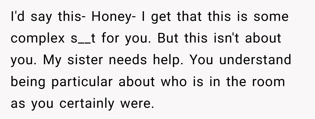 I'd say this- Honey- I get that this is some complex s__t for you. But this isn't about you. My sister needs help. You understand being particular about who is...