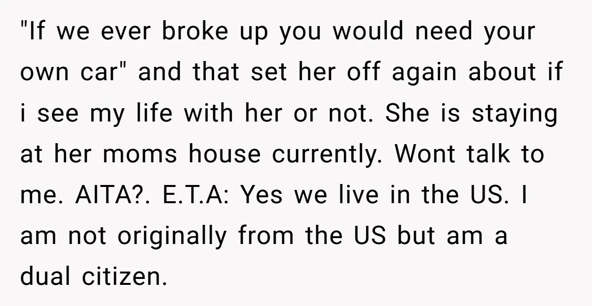 "If we ever broke up you would need your own car" and that set her off again about if i see my life with her or not. She is staying...