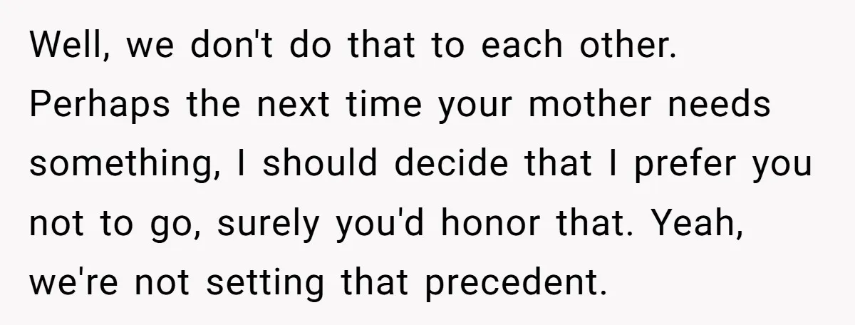 Well, we don't do that to each other. Perhaps the next time your mother needs something, I should decide that I prefer you not to go, surely you'd honor that....