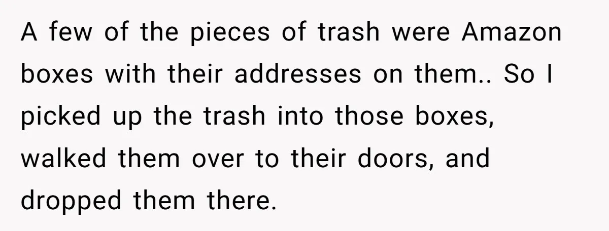 A few of the pieces of trash were Amazon boxes with their addresses on them.. So I picked up the trash into those boxes, walked them over to their doors,...
