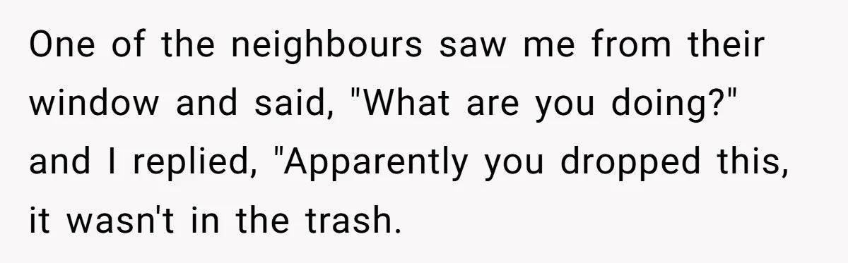 One of the neighbours saw me from their window and said, "What are you doing?" and I replied, "Apparently you dropped this, it wasn't in the trash.