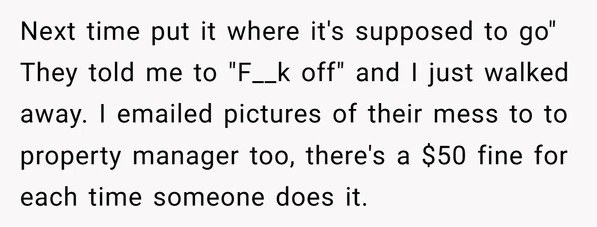 Next time put it where it's supposed to go" They told me to "F__k off" and I just walked away. I emailed pictures of their mess to to property manager...