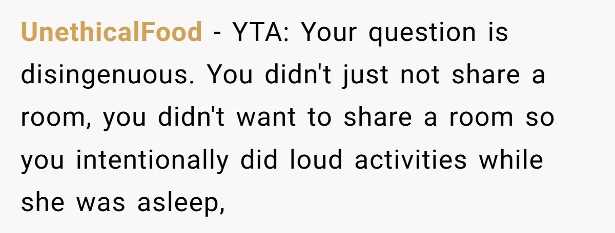 UnethicalFood − YTA: Your question is disingenuous. You didn't just not share a room, you didn't want to share a room so you intentionally did loud activities while she was...