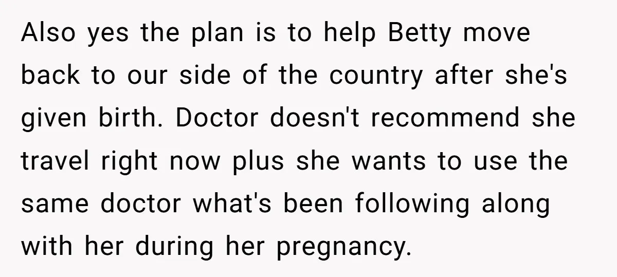 Also yes the plan is to help Betty move back to our side of the country after she's given birth. Doctor doesn't recommend she travel right now plus she wants...