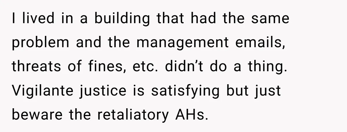 I lived in a building that had the same problem and the management emails, threats of fines, etc. didn’t do a thing. Vigilante justice is satisfying but just beware the...