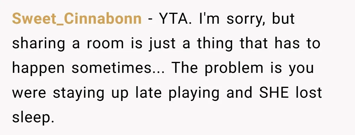 Sweet_Cinnabonn − YTA. I'm sorry, but sharing a room is just a thing that has to happen sometimes... The problem is you were staying up late playing and SHE lost...