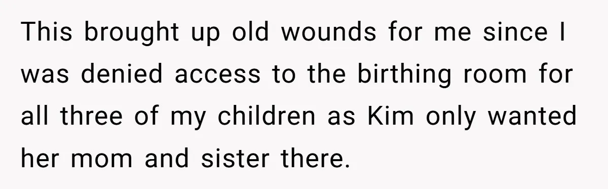 This brought up old wounds for me since I was denied access to the birthing room for all three of my children as Kim only wanted her mom and sister...