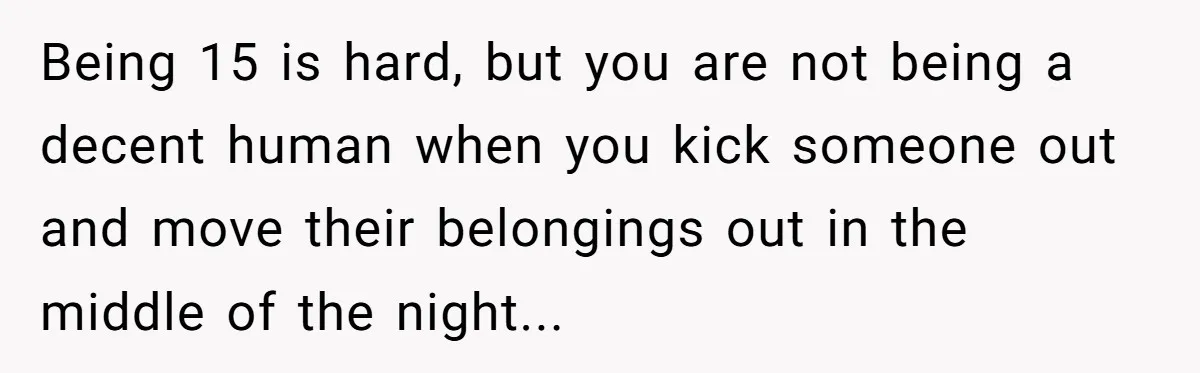Being 15 is hard, but you are not being a decent human when you kick someone out and move their belongings out in the middle of the night...
