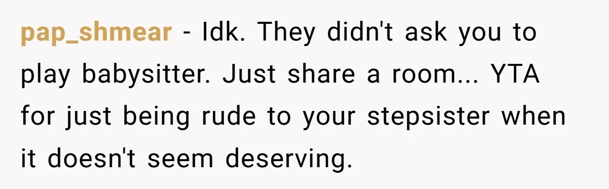 pap_shmear − Idk. They didn't ask you to play babysitter. Just share a room... YTA for just being rude to your stepsister when it doesn't seem deserving.