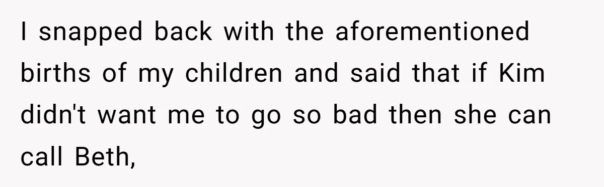 I snapped back with the aforementioned births of my children and said that if Kim didn't want me to go so bad then she can call Beth,