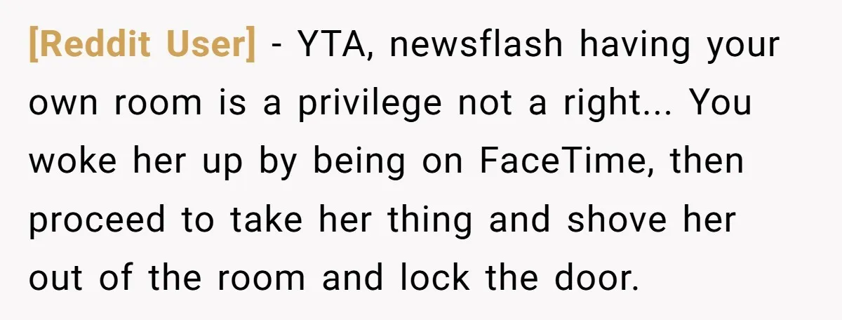 [Reddit User] − YTA, newsflash having your own room is a privilege not a right... You woke her up by being on FaceTime, then proceed to take her thing and...