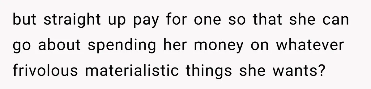but straight up pay for one so that she can go about spending her money on whatever frivolous materialistic things she wants?