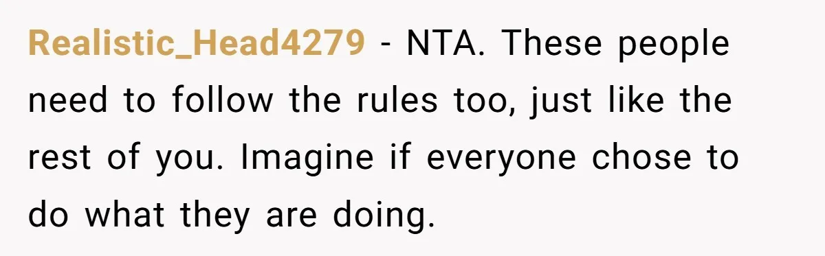 Realistic_Head4279 − NTA. These people need to follow the rules too, just like the rest of you. Imagine if everyone chose to do what they are doing.