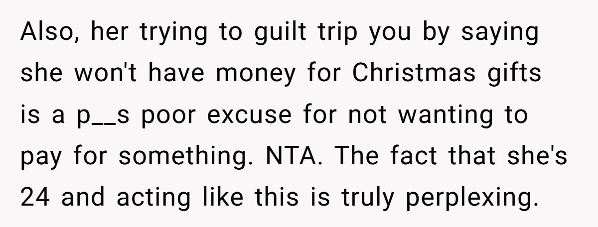 Also, her trying to guilt trip you by saying she won't have money for Christmas gifts is a p__s poor excuse for not wanting to pay for something. NTA. The...