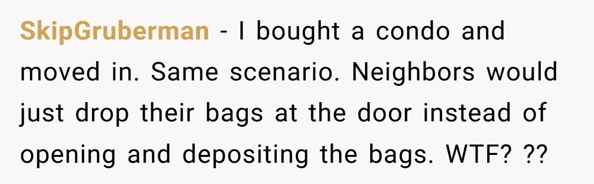 SkipGruberman − I bought a condo and moved in. Same scenario. Neighbors would just drop their bags at the door instead of opening and depositing the bags. WTF? ??