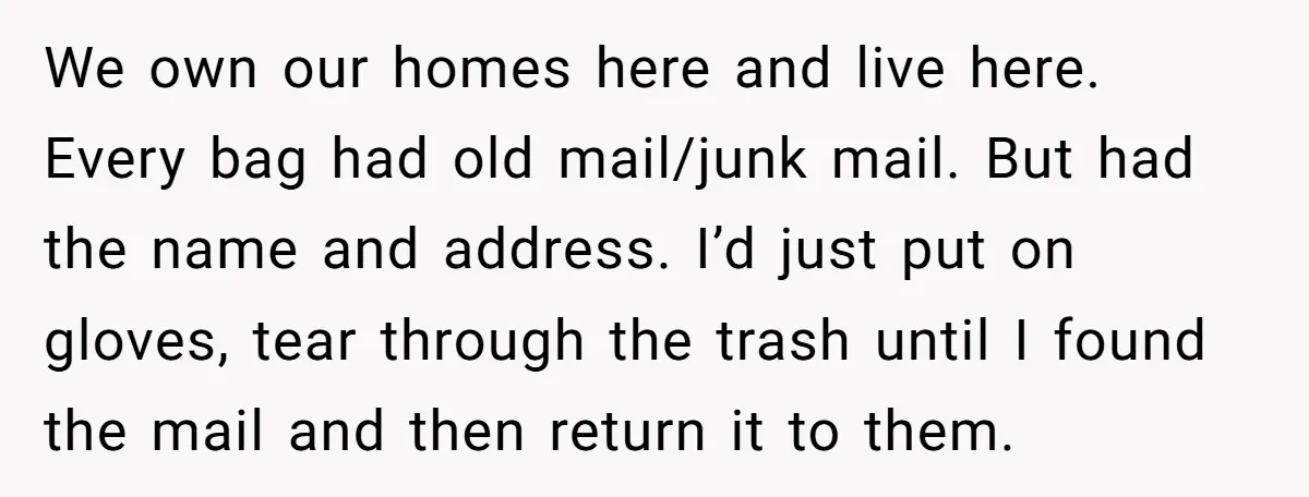 We own our homes here and live here. Every bag had old mail/junk mail. But had the name and address. I’d just put on gloves, tear through the trash until...