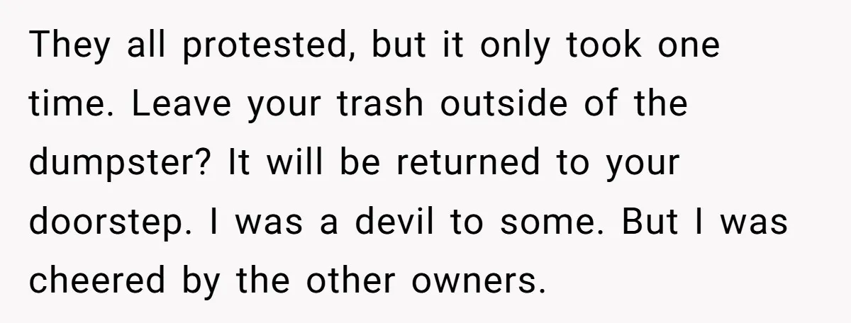 They all protested, but it only took one time. Leave your trash outside of the dumpster? It will be returned to your doorstep. I was a devil to some. But...