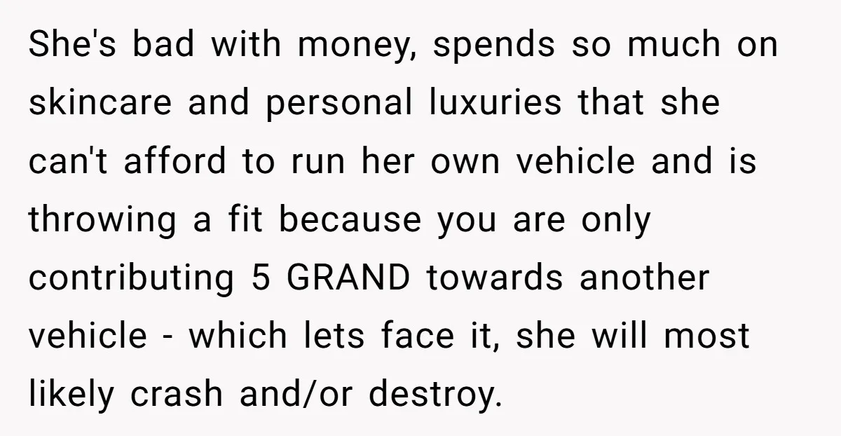 She's bad with money, spends so much on skincare and personal luxuries that she can't afford to run her own vehicle and is throwing a fit because you are only...