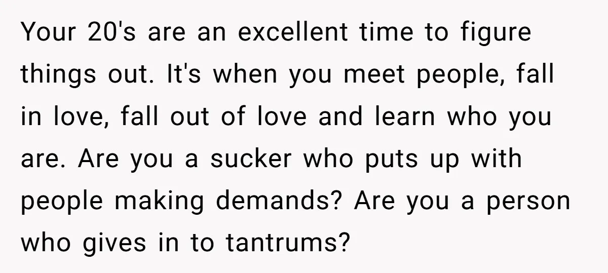 Your 20's are an excellent time to figure things out. It's when you meet people, fall in love, fall out of love and learn who you are. Are you a...