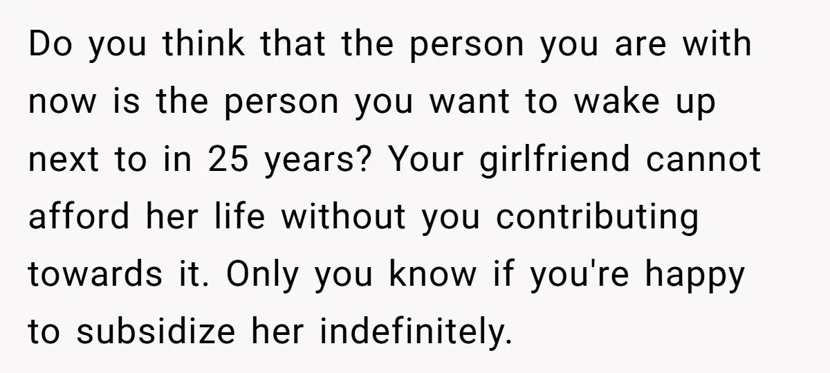 Do you think that the person you are with now is the person you want to wake up next to in 25 years? Your girlfriend cannot afford her life without...