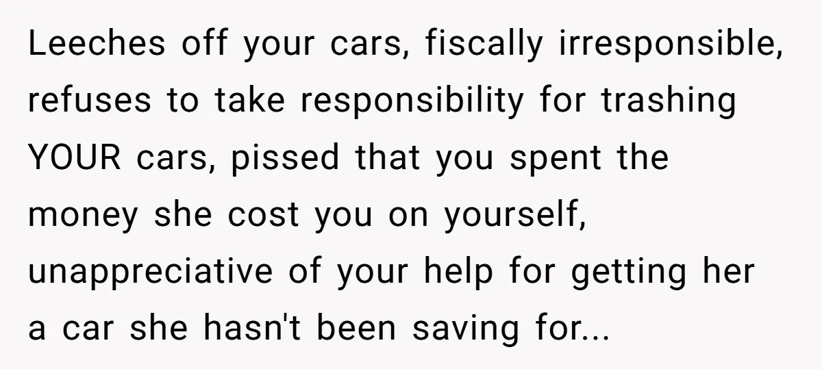 Leeches off your cars, fiscally irresponsible, refuses to take responsibility for trashing YOUR cars, pissed that you spent the money she cost you on yourself, unappreciative of your help for...