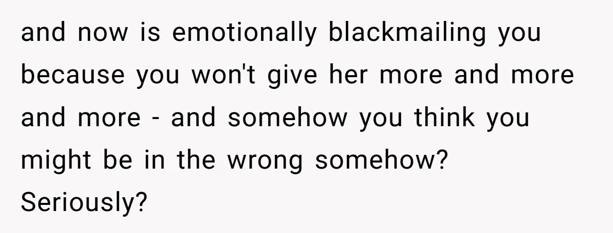 and now is emotionally blackmailing you because you won't give her more and more and more - and somehow you think you might be in the wrong somehow? Seriously?
