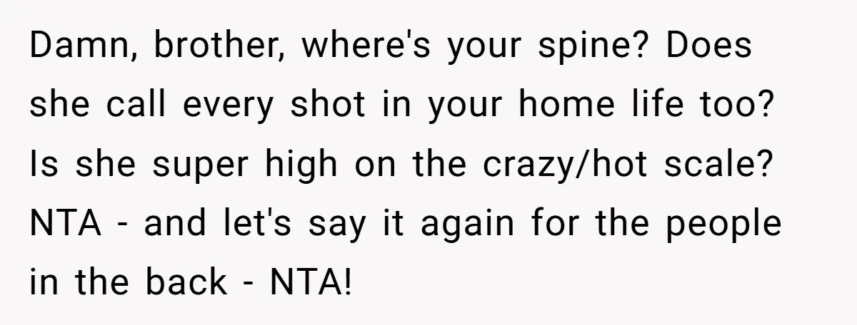 Damn, brother, where's your spine? Does she call every shot in your home life too? Is she super high on the crazy/hot scale? NTA - and let's say it again...