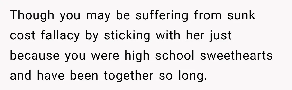 Though you may be suffering from sunk cost fallacy by sticking with her just because you were high school sweethearts and have been together so long.