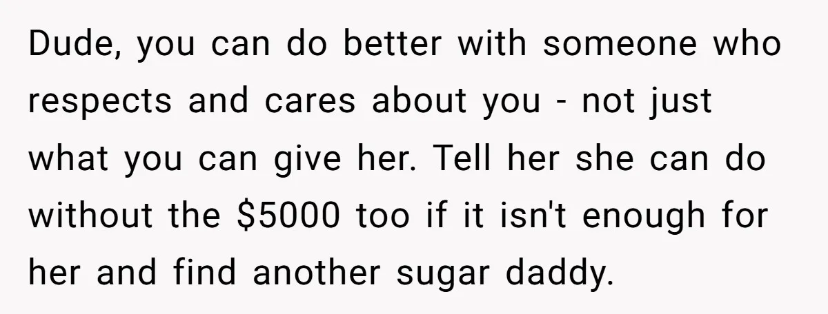 Dude, you can do better with someone who respects and cares about you - not just what you can give her. Tell her she can do without the $5000 too...