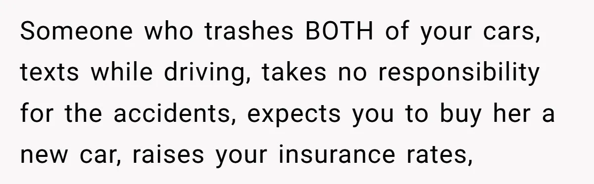 Someone who trashes BOTH of your cars, texts while driving, takes no responsibility for the accidents, expects you to buy her a new car, raises your insurance rates,