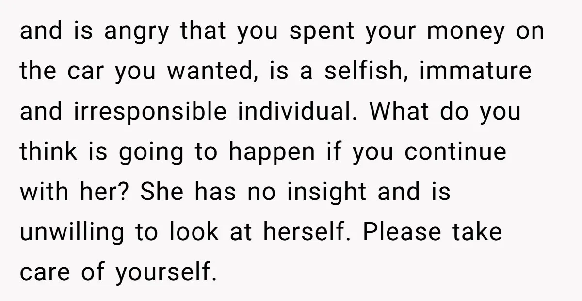 and is angry that you spent your money on the car you wanted, is a selfish, immature and irresponsible individual. What do you think is going to happen if you...