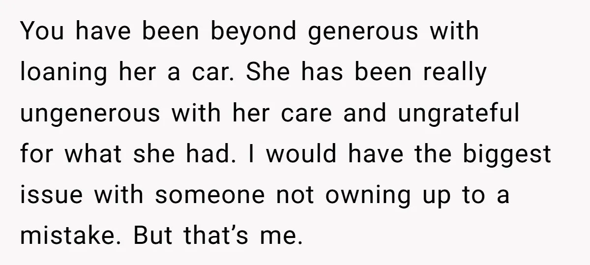 You have been beyond generous with loaning her a car. She has been really ungenerous with her care and ungrateful for what she had. I would have the biggest issue...
