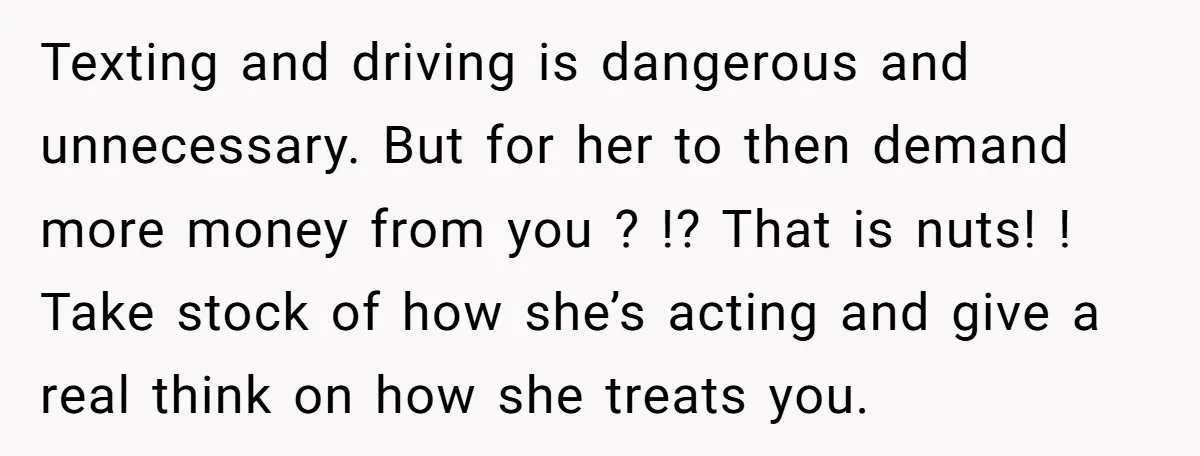 Texting and driving is dangerous and unnecessary. But for her to then demand more money from you ? !? That is nuts! ! Take stock of how she’s acting and...