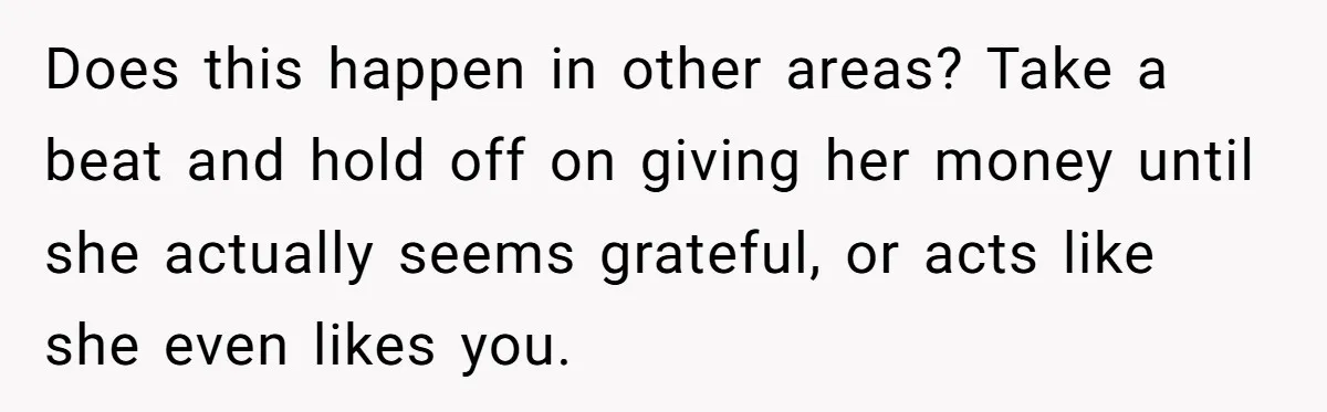 Does this happen in other areas? Take a beat and hold off on giving her money until she actually seems grateful, or acts like she even likes you.
