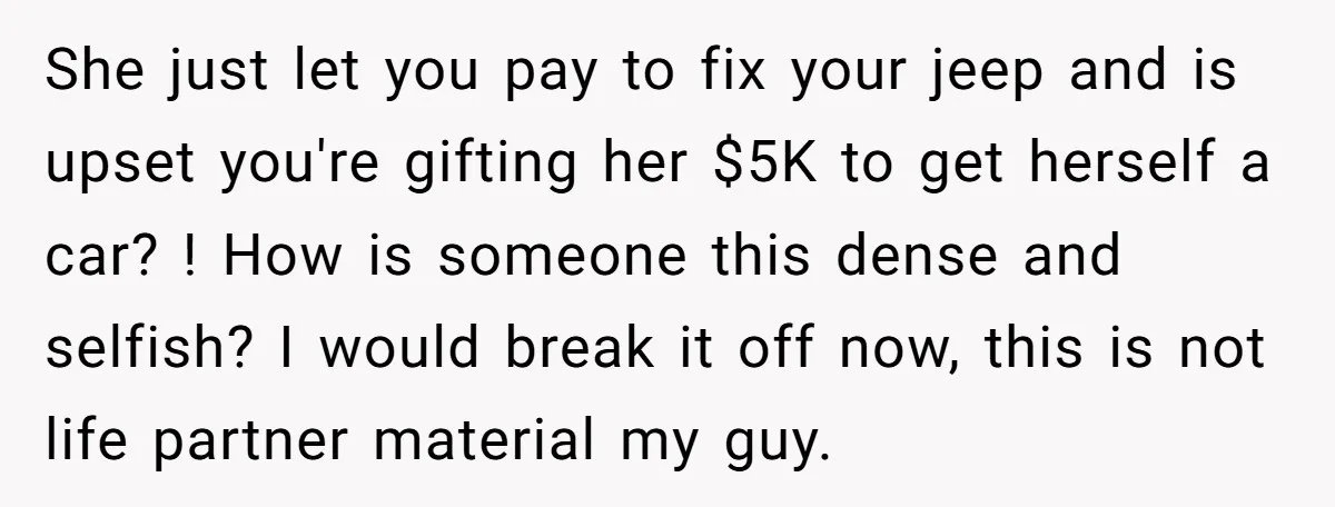 She just let you pay to fix your jeep and is upset you're gifting her $5K to get herself a car? ! How is someone this dense and selfish? I...