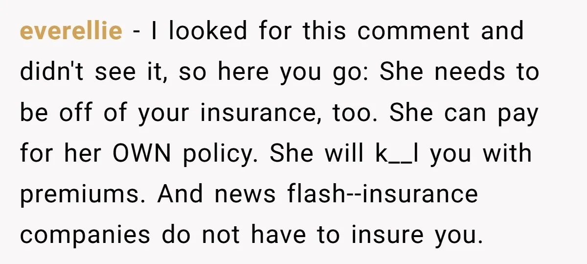 everellie − I looked for this comment and didn't see it, so here you go: She needs to be off of your insurance, too. She can pay for her OWN...