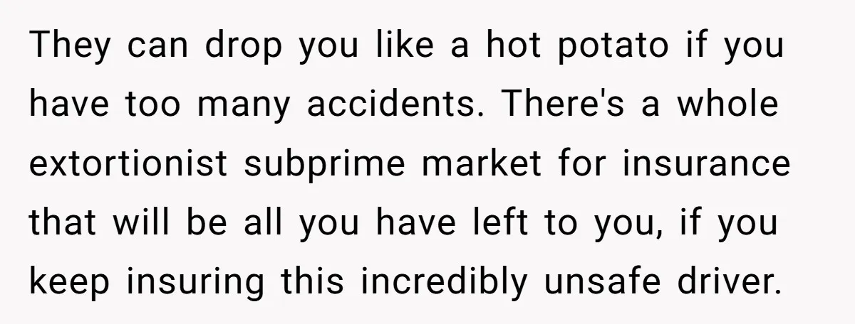 They can drop you like a hot potato if you have too many accidents. There's a whole extortionist subprime market for insurance that will be all you have left to...