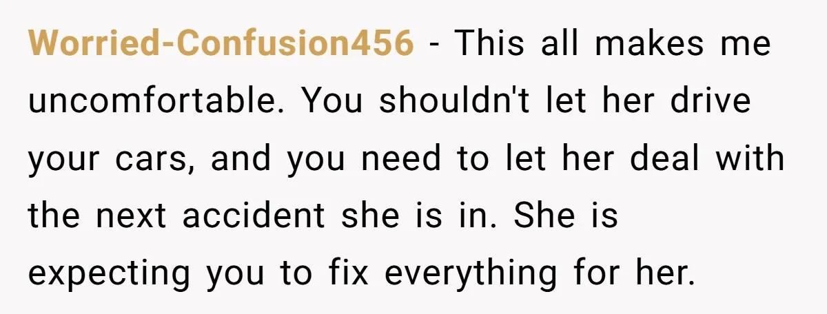 Worried-Confusion456 − This all makes me uncomfortable. You shouldn't let her drive your cars, and you need to let her deal with the next accident she is in. She is...