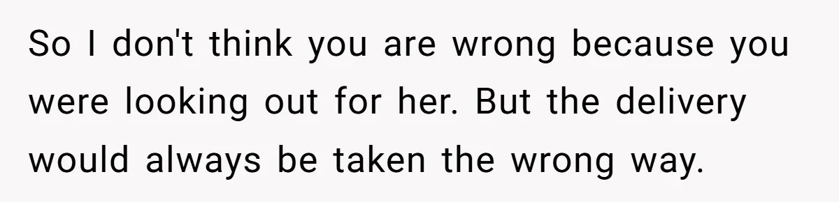 So I don't think you are wrong because you were looking out for her. But the delivery would always be taken the wrong way.