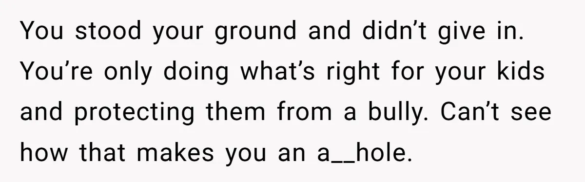 You stood your ground and didn’t give in. You’re only doing what’s right for your kids and protecting them from a bully. Can’t see how that makes you an a__hole.