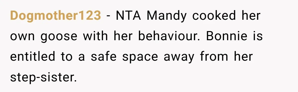 Dogmother123 − NTA Mandy cooked her own goose with her behaviour. Bonnie is entitled to a safe space away from her step-sister.