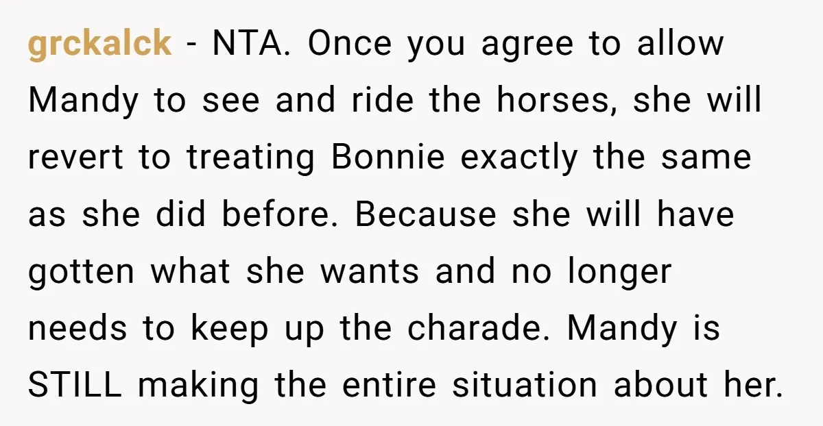grckalck − NTA. Once you agree to allow Mandy to see and ride the horses, she will revert to treating Bonnie exactly the same as she did before. Because she...