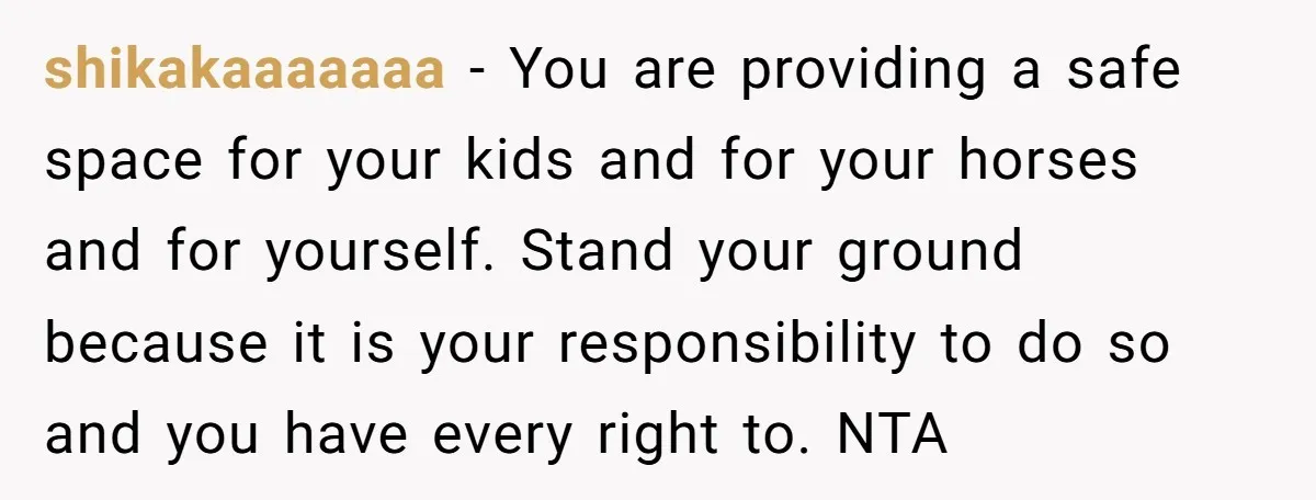 shikakaaaaaaa − You are providing a safe space for your kids and for your horses and for yourself. Stand your ground because it is your responsibility to do so and...