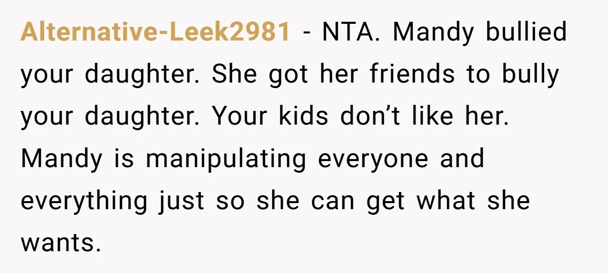 Alternative-Leek2981 − NTA. Mandy bullied your daughter. She got her friends to bully your daughter. Your kids don’t like her. Mandy is manipulating everyone and everything just so she can...