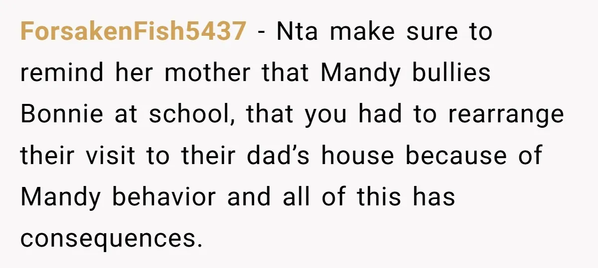 ForsakenFish5437 − Nta make sure to remind her mother that Mandy bullies Bonnie at school, that you had to rearrange their visit to their dad’s house because of Mandy behavior...