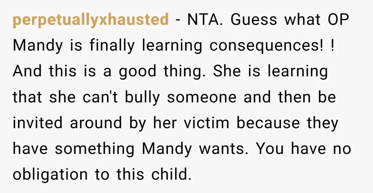 perpetuallyxhausted − NTA. Guess what OP Mandy is finally learning consequences! ! And this is a good thing. She is learning that she can't bully someone and then be invited...