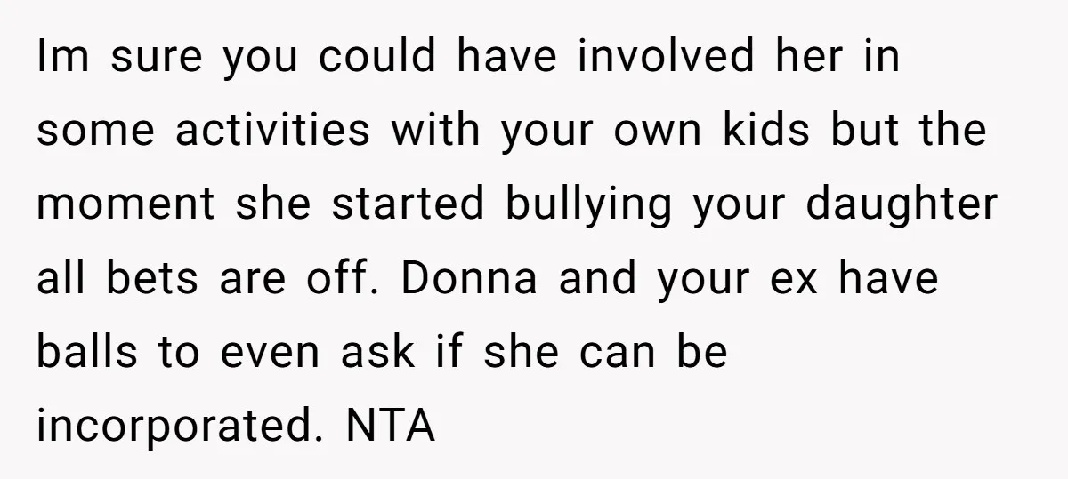 Im sure you could have involved her in some activities with your own kids but the moment she started bullying your daughter all bets are off. Donna and your ex...